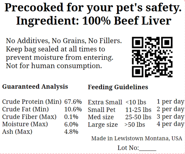 Freeze Dried Beef Liver Treats | 4oz. Maiden Montana Pet Treats - Precooked for your pet's safety. Ingredient: 100% Beef Liver. No additives, no grains, no fillers. Keep bag sealed at all times to prevent moisture from entering. Not for human consumption. Guaranteed Analysis and Feeding Guidelines. Made in Lewistown, Montana, USA. Lot Number space.